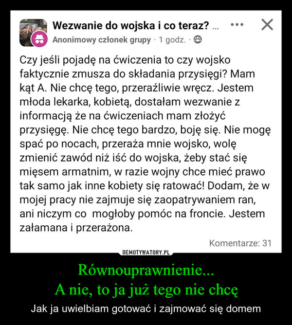 Równouprawnienie...A nie, to ja już tego nie chcę – Jak ja uwielbiam gotować i zajmować się domem Wezwanie do wojska i co teraz? ....Anonimowy członek grupy 1 godz.Czy jeśli pojadę na ćwiczenia to czy wojskofaktycznie zmusza do składania przysięgi? Mamkąt A. Nie chcę tego, przeraźliwie wręcz. Jestemmłoda lekarka, kobietą, dostałam wezwanie zinformacją że na ćwiczeniach mam złożyćprzysięgę. Nie chcę tego bardzo, boję się. Nie mogęspać po nocach, przeraża mnie wojsko, wolęzmienić zawód niż iść do wojska, żeby stać sięmięsem armatnim, w razie wojny chce mieć prawotak samo jak inne kobiety się ratować! Dodam, że wmojej pracy nie zajmuje się zaopatrywaniem ran,ani niczym co mogłoby pomóc na froncie. Jestemzałamana i przerażona.Komentarze: 31
