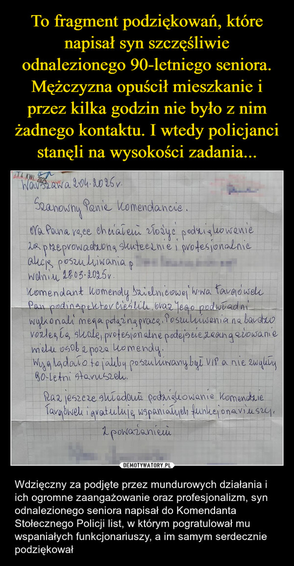  – Wdzięczny za podjęte przez mundurowych działania i ich ogromne zaangażowanie oraz profesjonalizm, syn odnalezionego seniora napisał do Komendanta Stołecznego Policji list, w którym pogratulował mu wspaniałych funkcjonariuszy, a im samym serdecznie podziękował J4 KWL. 2025 awa 2.04.2025v.Szanowny Panie komendancie.ora Pana ręce chciałem złożyć podziękowanie2 przeprowadzoną skutecznie i profesionalniealicis poszukiwania pwaniu 28.03.2025v.Komendant komendy Dzielnicowej Wiwa FargówekPan podinspektor Cieśliki oraz Yego podwładniwykonali mega potą 2ng pracę. Poszulnienia na bardzvozles to steale, profesionalne podejscie zeang arowaniemelu osoba poza komendy.Wyglądało to jakby poszukiwany był VIP a nie zwykły90-letni staruszek.Raz jeszcze shiedaun podziękowanie komendzieTargówek i gratuluję, wspaniałych funkcjonariuszy,1 poważaniemi