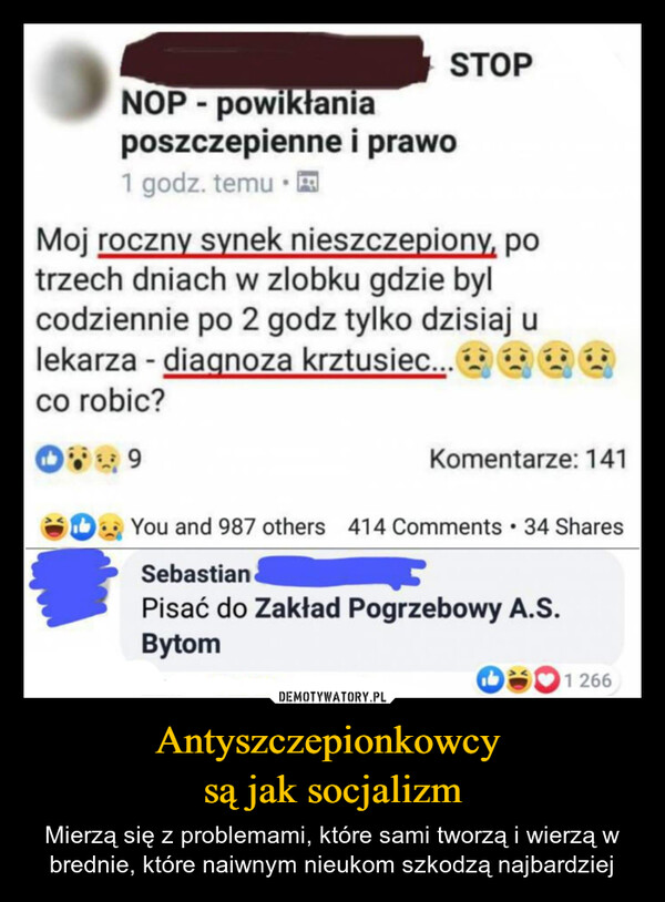 Antyszczepionkowcy są jak socjalizm – Mierzą się z problemami, które sami tworzą i wierzą w brednie, które naiwnym nieukom szkodzą najbardziej STOPjeja.plNOP-powikłaniaposzczepienne i prawo1 godz. temuMoj roczny synek nieszczepiony, potrzech dniach w zlobku gdzie bylcodziennie po 2 godz tylko dzisiaj ulekarza - diagnoza krztusiec...co robic?9Komentarze: 141You and 987 others 414 Comments • 34 SharesSebastianPisać do Zakład Pogrzebowy A.S.Bytom01266