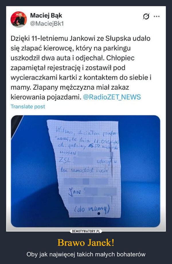 Brawo Janek! – Oby jak najwięcej takich małych bohaterów Maciej Bąk@MaciejBk1Dzięki 11-letniemu Jankowi ze Słupska udałosię złapać kierowcę, który na parkinguuszkodził dwa auta i odjechał. Chłopieczapamiętał rejestrację i zostawił podwycieraczkami kartki z kontaktem do siebie imamy. Złapany mężczyzna miał zakazkierowania pojazdami. @RadioZET_NEWSTranslate postWitam, dictatem poinfor-mova, że duia 11.09oh. godziny 15.50MANZSLuderzyนlen samochód i ucieJAN(do mamy)
